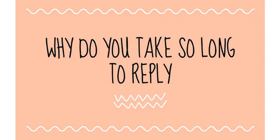 Why are you taking so long to reply